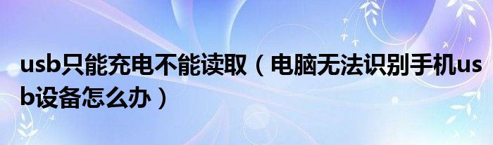 usb只能充电不能读取（电脑无法识别手机usb设备怎么办）