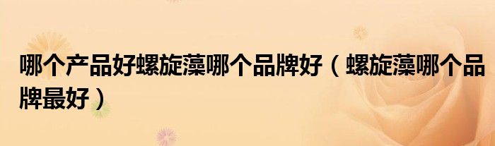 哪个产品好螺旋藻哪个品牌好（螺旋藻哪个品牌最好）