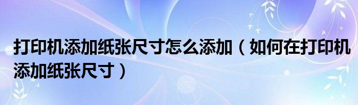 打印机添加纸张尺寸怎么添加（如何在打印机添加纸张尺寸）