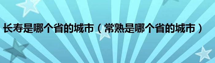 长寿是哪个省的城市（常熟是哪个省的城市）