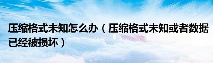 压缩格式未知怎么办（压缩格式未知或者数据已经被损坏）