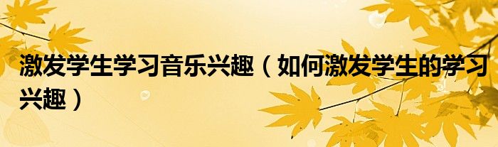 激发学生学习音乐兴趣（如何激发学生的学习兴趣）