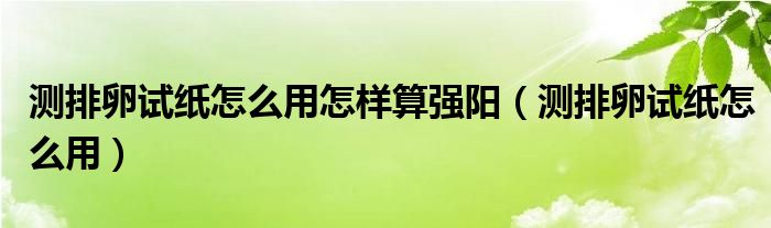 测排卵试纸怎么用怎样算强阳（测排卵试纸怎么用）
