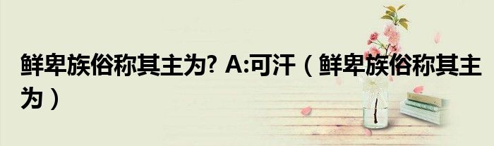 鲜卑族俗称其主为? A:可汗（鲜卑族俗称其主为）