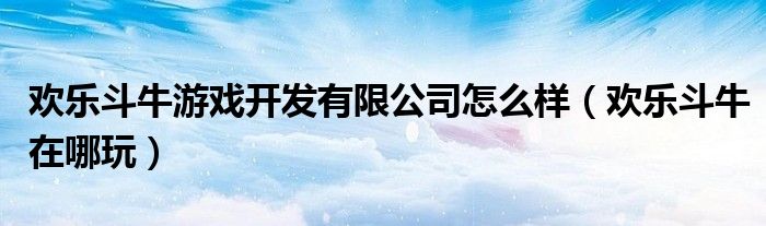 欢乐斗牛游戏开发有限公司怎么样（欢乐斗牛在哪玩）