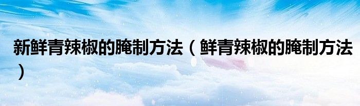 新鲜青辣椒的腌制方法（鲜青辣椒的腌制方法）