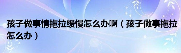 孩子做事情拖拉缓慢怎么办啊（孩子做事拖拉怎么办）