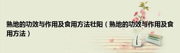 熟地的功效与作用及食用方法壮阳（熟地的功效与作用及食用方法）