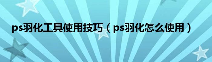 ps羽化工具使用技巧（ps羽化怎么使用）