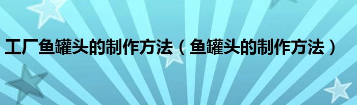 工厂鱼罐头的制作方法（鱼罐头的制作方法）