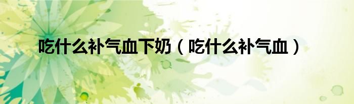 吃什么补气血下奶（吃什么补气血）