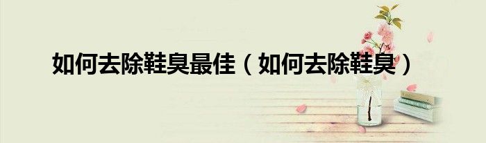 如何去除鞋臭最佳（如何去除鞋臭）