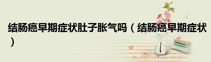 结肠癌早期症状肚子胀气吗（结肠癌早期症状）