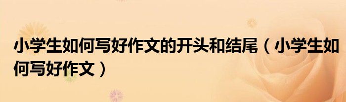 小学生如何写好作文的开头和结尾（小学生如何写好作文）