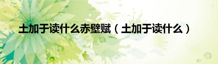 土加于读什么赤壁赋（土加于读什么）