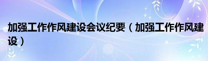 加强工作作风建设会议纪要（加强工作作风建设）