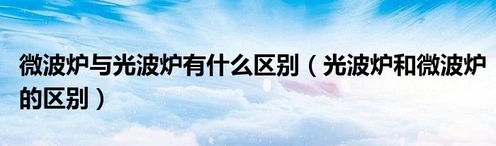 微波炉与光波炉有什么区别（光波炉和微波炉的区别）