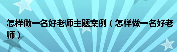 怎样做一名好老师主题案例（怎样做一名好老师）