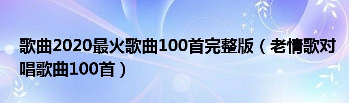 歌曲2020最火歌曲100首完整版（老情歌对唱歌曲100首）
