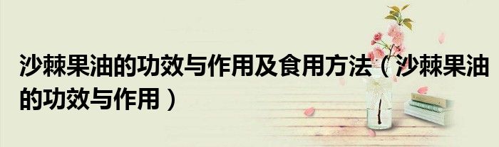 沙棘果油的功效与作用及食用方法（沙棘果油的功效与作用）