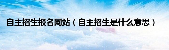 自主招生报名网站（自主招生是什么意思）