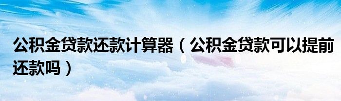 公积金贷款还款计算器（公积金贷款可以提前还款吗）