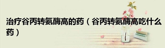 治疗谷丙转氨酶高的药（谷丙转氨酶高吃什么药）