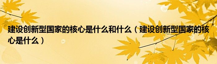 建设创新型国家的核心是什么和什么（建设创新型国家的核心是什么）