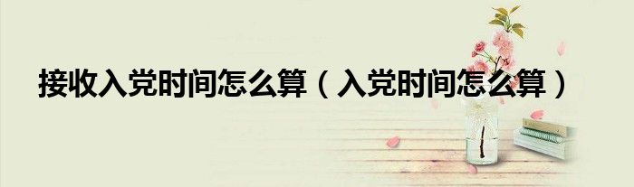 接收入党时间怎么算（入党时间怎么算）