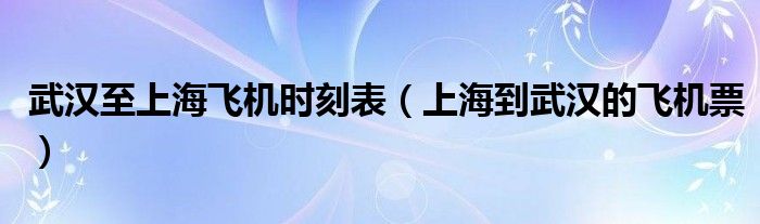 武汉至上海飞机时刻表（上海到武汉的飞机票）
