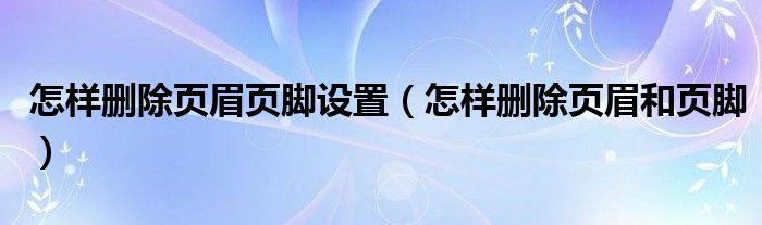 怎样删除页眉页脚设置（怎样删除页眉和页脚）