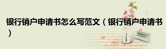 银行销户申请书怎么写范文（银行销户申请书）