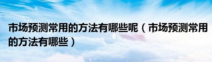市场预测常用的方法有哪些呢（市场预测常用的方法有哪些）