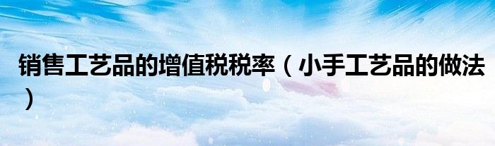销售工艺品的增值税税率（小手工艺品的做法）