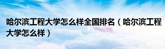 哈尔滨工程大学怎么样全国排名（哈尔滨工程大学怎么样）