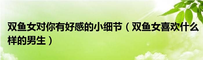 双鱼女对你有好感的小细节（双鱼女喜欢什么样的男生）