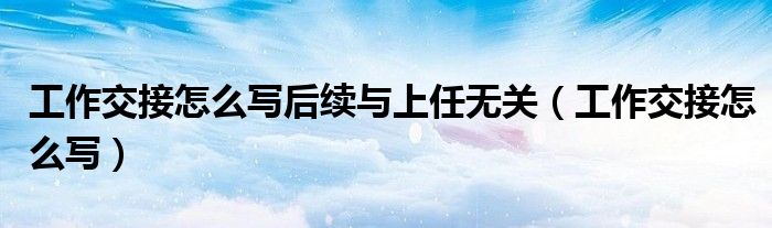 工作交接怎么写后续与上任无关（工作交接怎么写）
