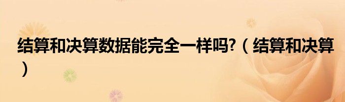 结算和决算数据能完全一样吗?（结算和决算）