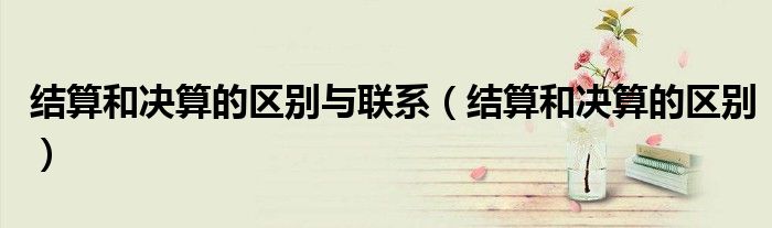 结算和决算的区别与联系（结算和决算的区别）