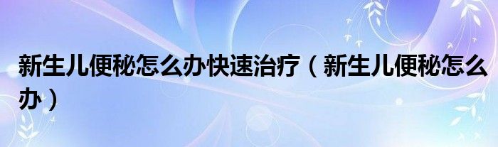 新生儿便秘怎么办快速治疗（新生儿便秘怎么办）