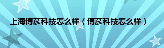 上海博彦科技怎么样（博彦科技怎么样）