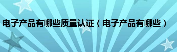电子产品有哪些质量认证（电子产品有哪些）