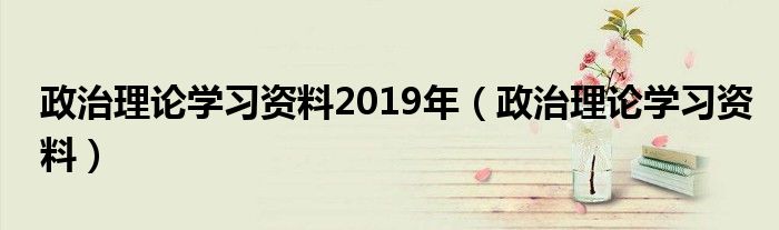 政治理论学习资料2019年（政治理论学习资料）