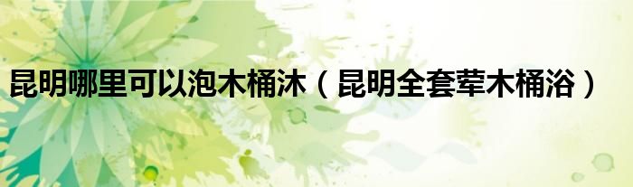 昆明哪里可以泡木桶沐（昆明全套荤木桶浴）