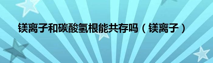 镁离子和碳酸氢根能共存吗（镁离子）