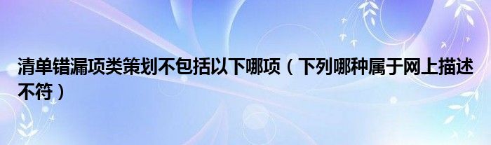 清单错漏项类策划不包括以下哪项（下列哪种属于网上描述不符）