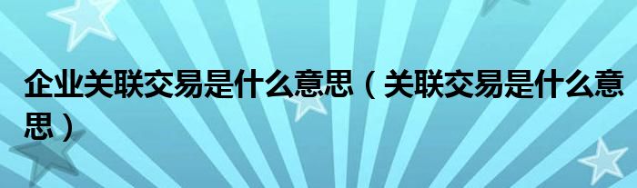 企业关联交易是什么意思（关联交易是什么意思）