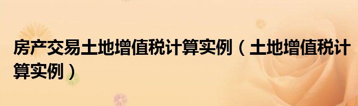 房产交易土地增值税计算实例（土地增值税计算实例）