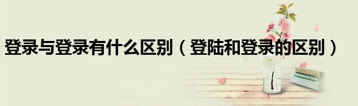 登录与登录有什么区别（登陆和登录的区别）