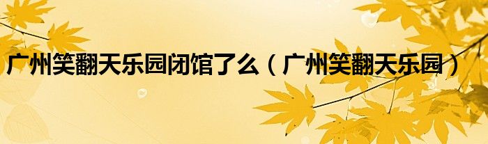 广州笑翻天乐园闭馆了么（广州笑翻天乐园）